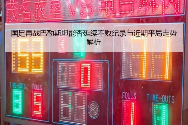 国足再战巴勒斯坦能否延续不败纪录与近期平局走势解析